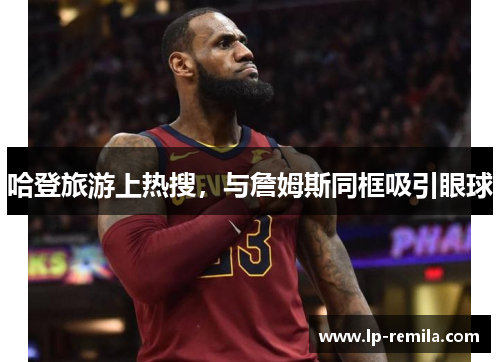 哈登旅游上热搜，与詹姆斯同框吸引眼球